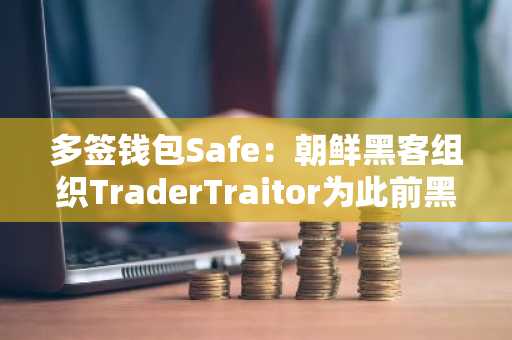 多签钱包Safe：朝鲜黑客组织TraderTraitor为此前黑客攻击事件幕后黑手