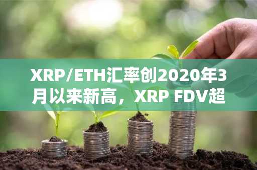 XRP/ETH汇率创2020年3月以来新高，XRP FDV超ETH达2387.5亿美元