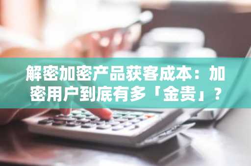 解密加密产品获客成本：加密用户到底有多「金贵」？