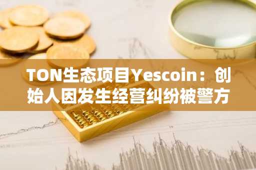 TON生态项目Yescoin：创始人因发生经营纠纷被警方带走，产品仍正常运营