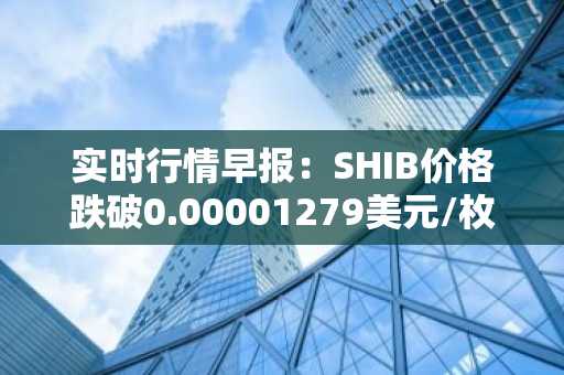 实时行情早报：SHIB价格跌破0.00001279美元/枚，日内跌-3.54%