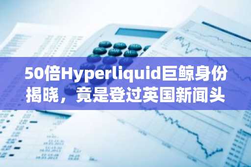 50倍Hyperliquid巨鲸身份揭晓，竟是登过英国新闻头条的诈骗犯？