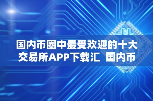 国内币圈中最受欢迎的十大交易所APP下载汇  国内币圈中最受欢迎的十大交易所APP下载汇总
