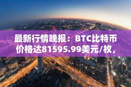 最新行情晚报：BTC比特币价格达81595.99美元/枚，日内跌幅-1.00%