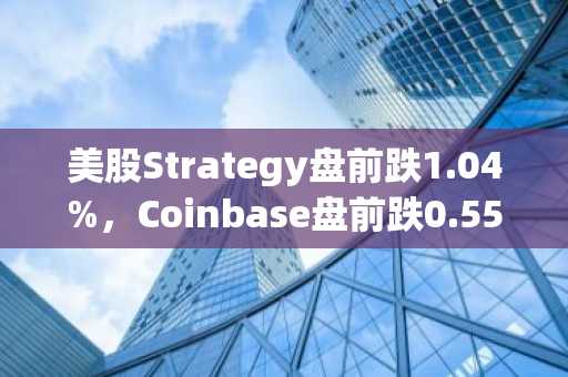 美股Strategy盘前跌1.04%，Coinbase盘前跌0.55%