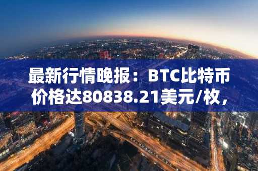 最新行情晚报：BTC比特币价格达80838.21美元/枚，日内涨幅1.06%