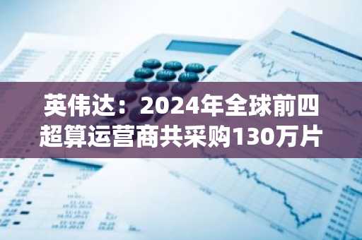 英伟达：2024年全球前四超算运营商共采购130万片Hopper架构芯片