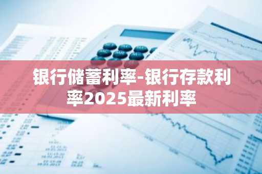 银行储蓄利率-银行存款利率2025最新利率