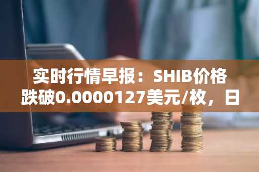 实时行情早报：SHIB价格跌破0.0000127美元/枚，日内跌-2.01%