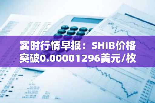 实时行情早报：SHIB价格突破0.00001296美元/枚，日内涨2.05%