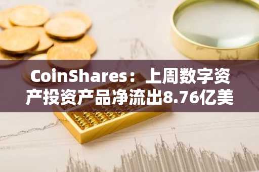 CoinShares：上周数字资产投资产品净流出8.76亿美元