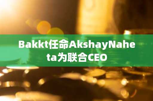 Bakkt任命AkshayNaheta为联合CEO