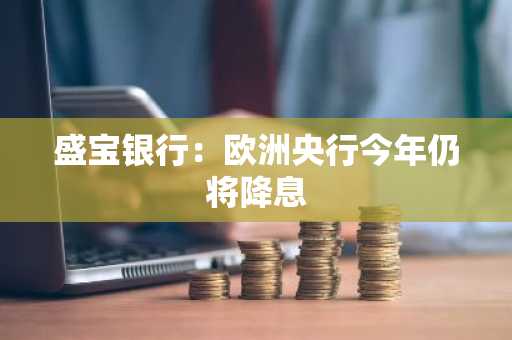 盛宝银行：欧洲央行今年仍将降息