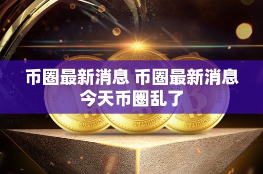 币圈最新消息 币圈最新消息今天币圈乱了 币圈最新消息 币圈最新消息今天币圈乱了