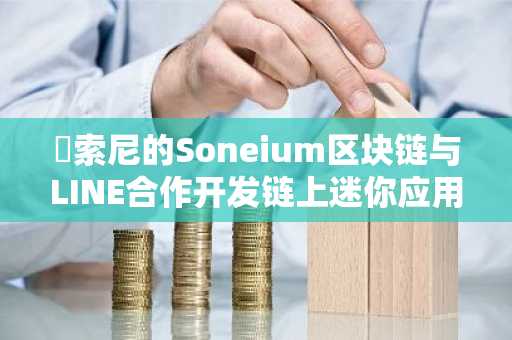 ​索尼的Soneium区块链与LINE合作开发链上迷你应用