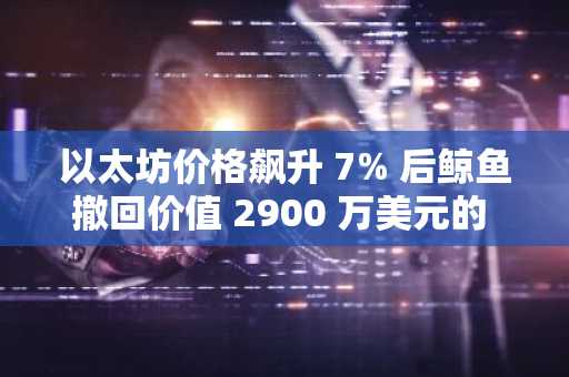 以太坊价格飙升 7% 后鲸鱼撤回价值 2900 万美元的 ETH