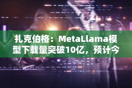 扎克伯格：MetaLlama模型下载量突破10亿，预计今年推多款新模型