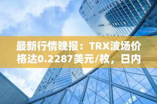 最新行情晚报：TRX波场价格达0.2287美元/枚，日内涨幅2.01%