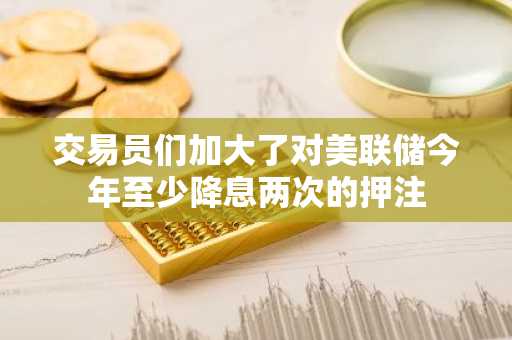 交易员们加大了对美联储今年至少降息两次的押注