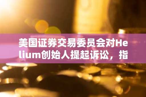 美国证券交易委员会对Helium创始人提起诉讼，指控其发行未注册的加密资产证券