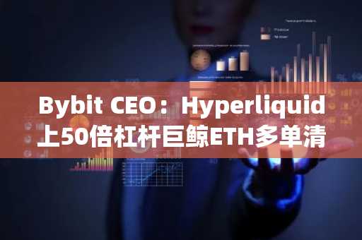 Bybit CEO：Hyperliquid上50倍杠杆巨鲸ETH多单清算事件或将推动CEX和DEX清算机制创新