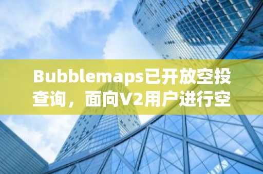 Bubblemaps已开放空投查询，面向V2用户进行空投