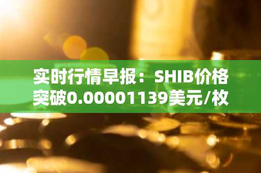 实时行情早报：SHIB价格突破0.00001139美元/枚，日内涨3.55%