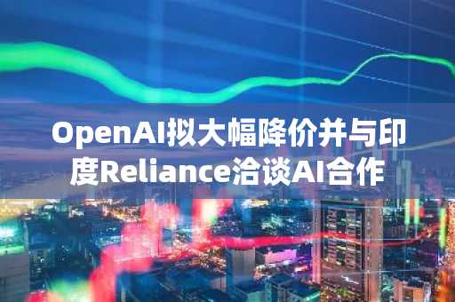 OpenAI拟大幅降价并与印度Reliance洽谈AI合作