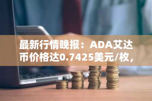 最新行情晚报：ADA艾达币价格达0.7425美元/枚，日内跌幅-2.04%