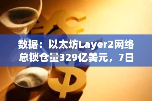 数据：以太坊Layer2网络总锁仓量329亿美元，7日下跌4.98%