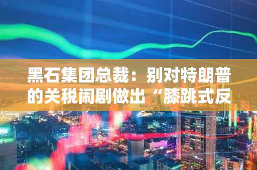 黑石集团总裁：别对特朗普的关税闹剧做出“膝跳式反应”，建议等待潜在谈判结果