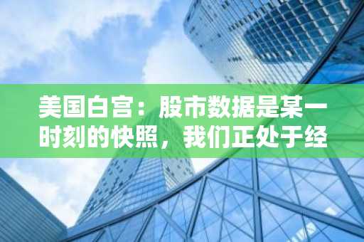 美国白宫：股市数据是某一时刻的快照，我们正处于经济转型期