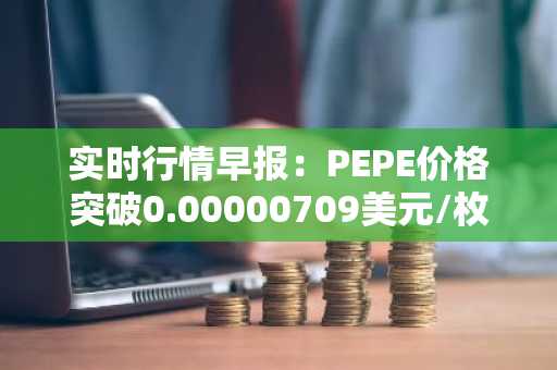 实时行情早报：PEPE价格突破0.00000709美元/枚，日内涨3.50%