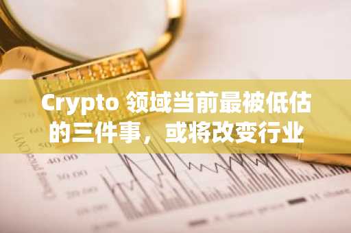 Crypto 领域当前最被低估的三件事，或将改变行业