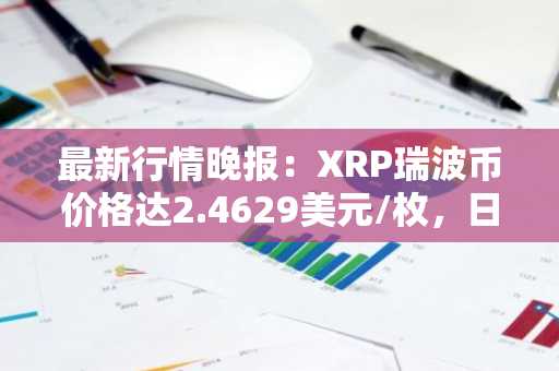 最新行情晚报：XRP瑞波币价格达2.4629美元/枚，日内跌幅-3.20%