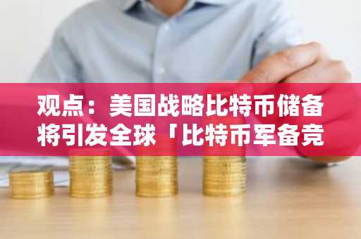 观点：美国战略比特币储备将引发全球「比特币军备竞赛」