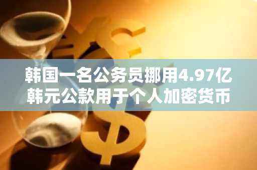 韩国一名公务员挪用4.97亿韩元公款用于个人加密货币投资和偿还债务