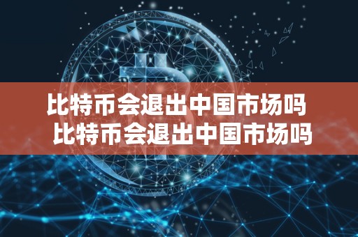 比特币会退出中国市场吗  比特币会退出中国市场吗及比特币会退出中国市场吗知乎