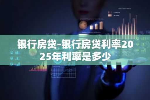 银行房贷-银行房贷利率2025年利率是多少