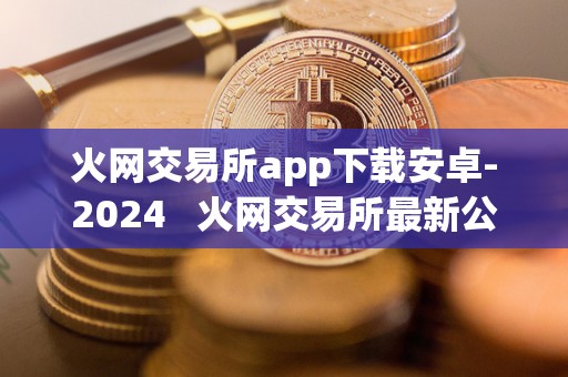 火网交易所app下载安卓-2024 火网交易所最新公告 火网交易所app下载安卓-2024 火网交易所最新公告