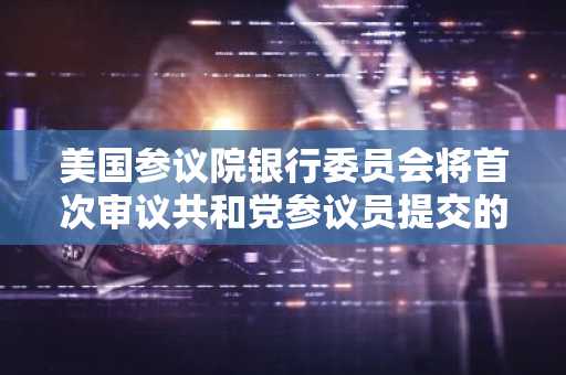 美国参议院银行委员会将首次审议共和党参议员提交的稳定币监管框架法案