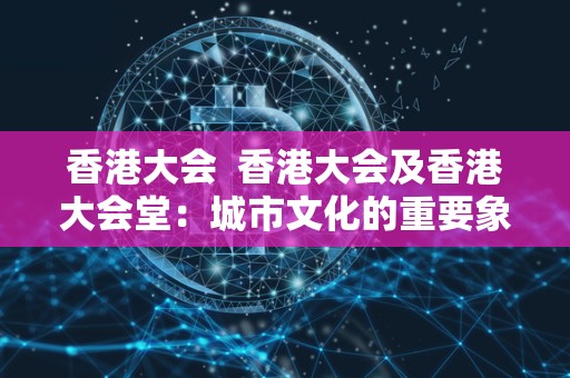 香港大会 香港大会及香港大会堂:城市文化的重要象征 香港大会 香港大会及香港大会堂:城市文化的重要象征