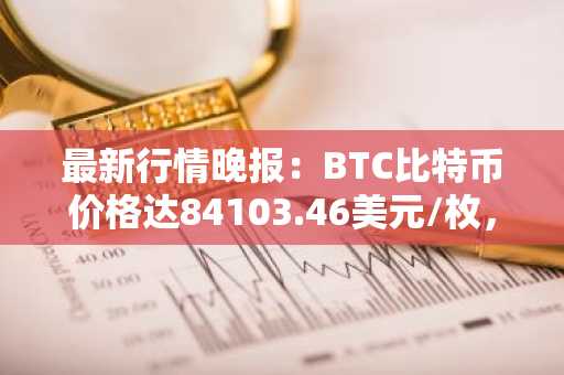 最新行情晚报：BTC比特币价格达84103.46美元/枚，日内涨幅1.01%