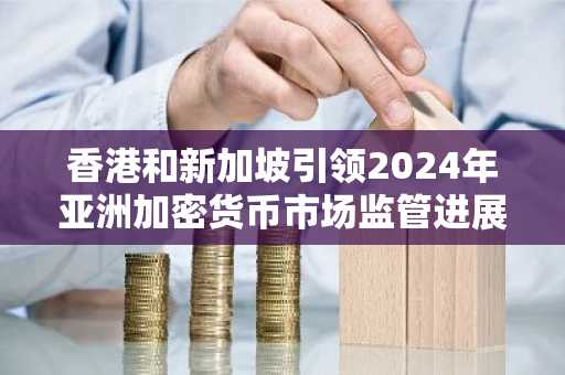 香港和新加坡引领2024年亚洲加密货币市场监管进展