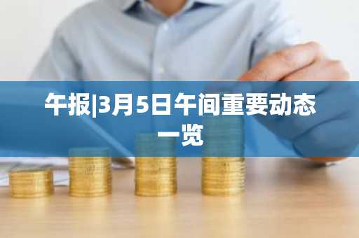 午报|3月5日午间重要动态一览