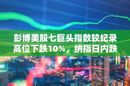 彭博美股七巨头指数较纪录高位下跌10%，纳指日内跌1%