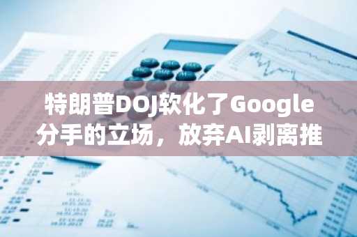 特朗普DOJ软化了Google分手的立场，放弃AI剥离推动力