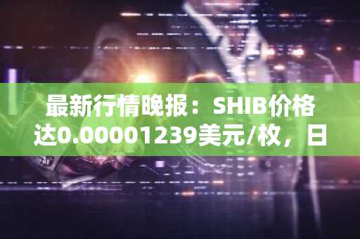 最新行情晚报：SHIB价格达0.00001239美元/枚，日内跌幅-2.13%