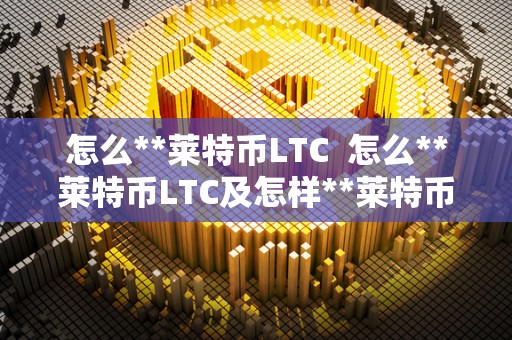 怎么**莱特币LTC  怎么**莱特币LTC及怎样**莱特币