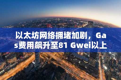 以太坊网络拥堵加剧，Gas费用飙升至81 Gwei以上